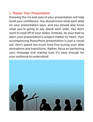 1. Master Your Presentation
Knowing the ins and outs of your presentation will help
build your confidence. You should know what each slide
on your presentation says, and you should also know
what you're going to say about each slide. You don't
want to read off of your slides. Instead, do your best to
learn your presentation's subject matter by heart. Your
accompanying PowerPoint presentation is just a visual
aid. Don't spend too much time fine-tuning your slide
animations and transitions. Rather, focus on perfecting
your message and making sure it's easy enough for
your audience to understand.
 