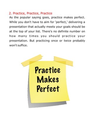 2. Practice, Practice, Practice
As the popular saying goes, practice makes perfect.
While you don't have to aim for 'perfect,' delivering a
presentation that actually meets your goals should be
at the top of your list. There's no definite number on
how many times you should practice your
presentation. But practicing once or twice probably
won't suffice.
 