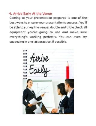 4. Arrive Early At the Venue
Coming to your presentation prepared is one of the
best ways to ensure your presentation's success. You'll
be able to survey the venue, double and triple check all
equipment you're going to use and make sure
everything's working perfectly. You can even try
squeezing in one last practice, if possible.
 