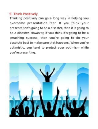5. Think Positively
Thinking positively can go a long way in helping you
overcome presentation fear. If you think your
presentation's going to be a disaster, then it is going to
be a disaster. However, if you think it's going to be a
smashing success, then you're going to do your
absolute best to make sure that happens. When you're
optimistic, you tend to project your optimism while
you're presenting.
 