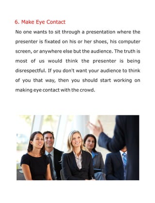 6. Make Eye Contact
No one wants to sit through a presentation where the
presenter is fixated on his or her shoes, his computer
screen, or anywhere else but the audience. The truth is
most of us would think the presenter is being
disrespectful. If you don't want your audience to think
of you that way, then you should start working on
making eye contact with the crowd.
 