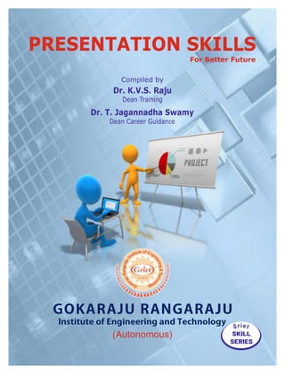 GOKARAJU RANGARAJU
Institute of Engineering and Technology
(Autonomous)
Dr. T. Jagannadha Swamy
Dean Career Guidance
Compiled by
Dr. K.V.S. Raju
Dean Training
SKILL
SERIES
PRESENTATION SKILLS
For Better Future
 