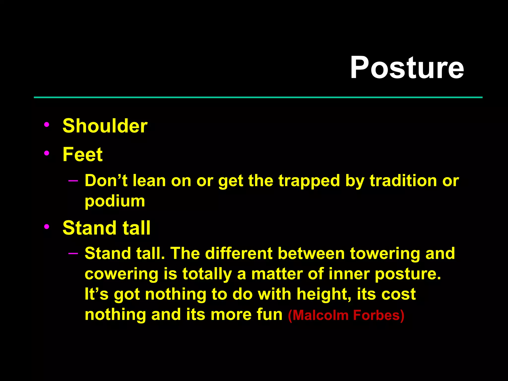 Posture Shoulder Feet Don’t lean on or get the trapped by tradition or podium Stand tall Stand tall. The different between towering and cowering is totally a matter of inner posture. It’s got nothing to do with height, its cost nothing and its more fun  (Malcolm Forbes) 