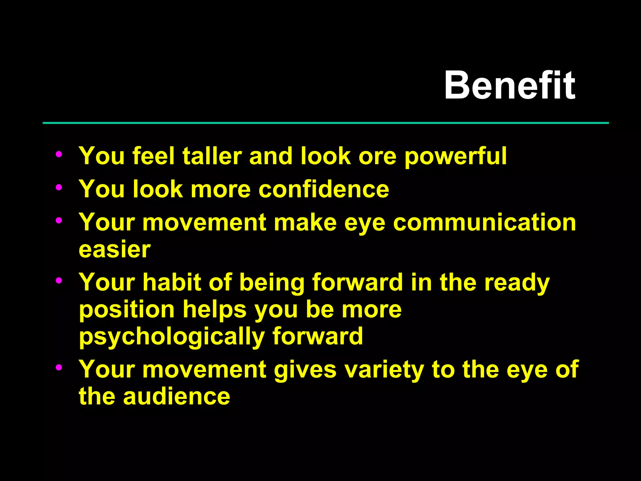 Benefit  You feel taller and look ore powerful You look more confidence Your movement make eye communication easier Your habit of being forward in the ready position helps you be more psychologically forward Your movement gives variety to the eye of the audience 