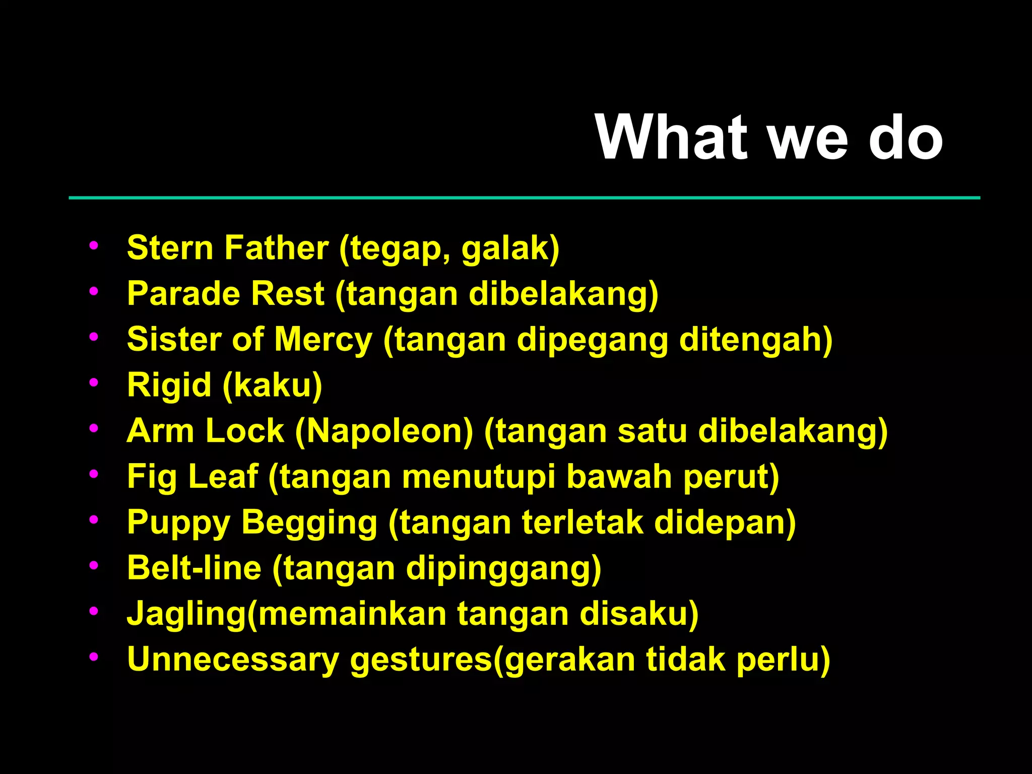 What we do Stern Father (tegap, galak) Parade Rest (tangan dibelakang) Sister of Mercy (tangan dipegang ditengah) Rigid (kaku) Arm Lock (Napoleon) (tangan satu dibelakang) Fig Leaf (tangan menutupi bawah perut) Puppy Begging (tangan terletak didepan) Belt-line (tangan dipinggang) Jagling(memainkan tangan disaku) Unnecessary gestures(gerakan tidak perlu) 
