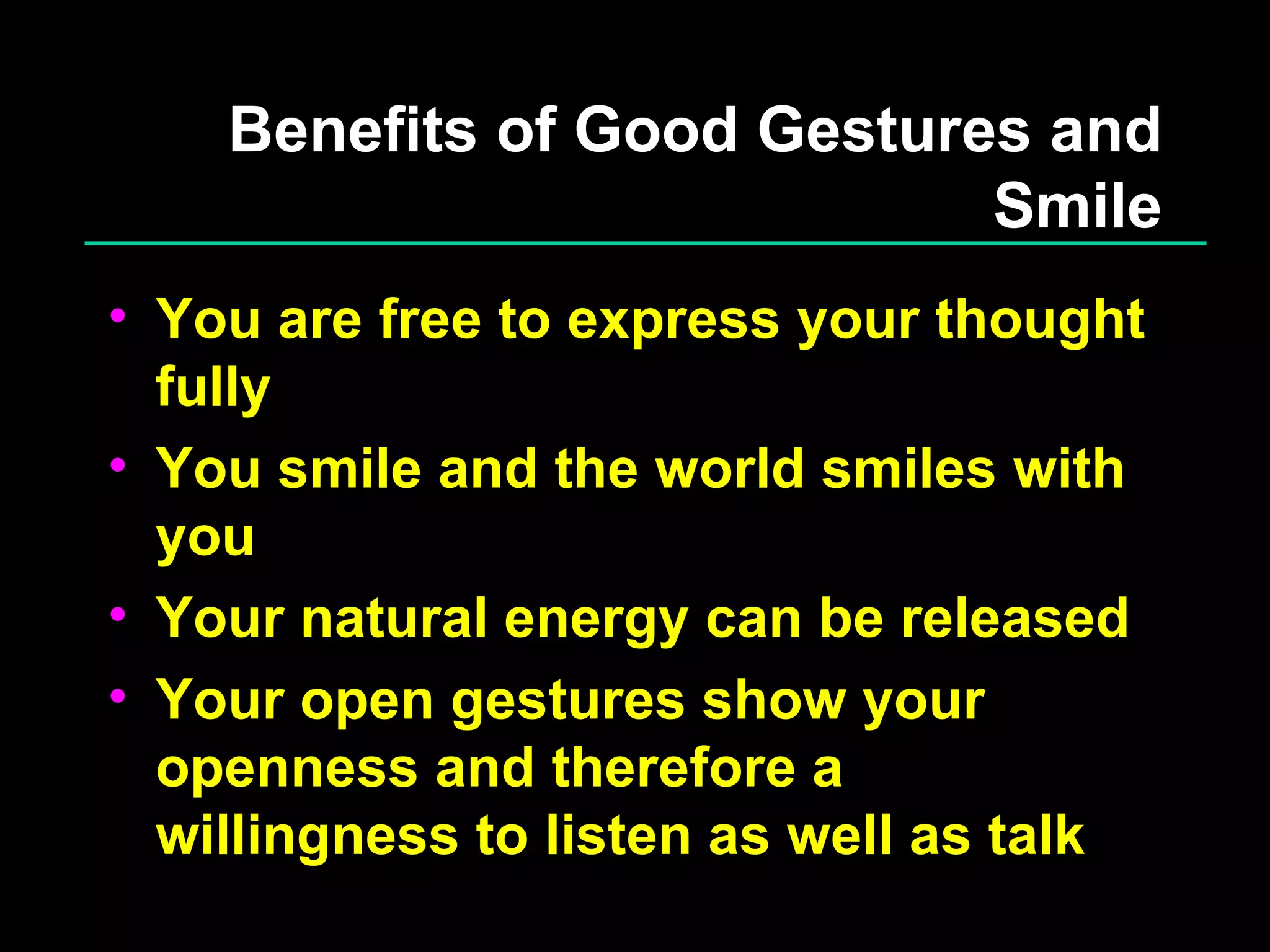 Benefits of Good Gestures and Smile You are free to express your thought fully You smile and the world smiles with you Your natural energy can be released Your open gestures show your openness and therefore a willingness to listen as well as talk 