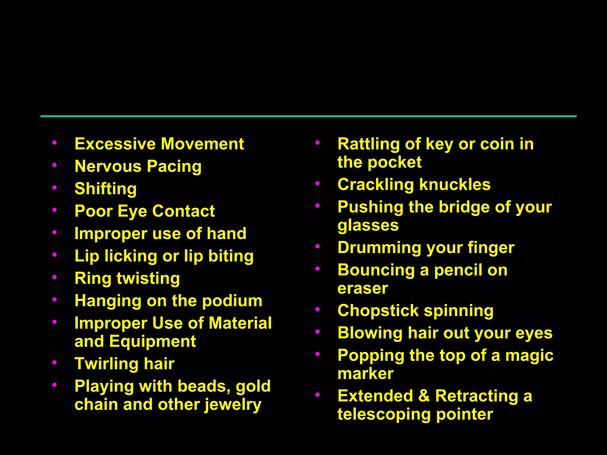 Distracters Physical Excessive Movement Nervous Pacing Shifting Poor Eye Contact Improper use of hand Lip licking or lip biting Ring twisting Hanging on the podium Improper Use of Material and Equipment Twirling hair Playing with beads, gold chain and other jewelry Rattling of key or coin in the pocket Crackling knuckles Pushing the bridge of your glasses Drumming your finger Bouncing a pencil on eraser Chopstick spinning Blowing hair out your eyes Popping the top of a magic marker Extended & Retracting a telescoping pointer 