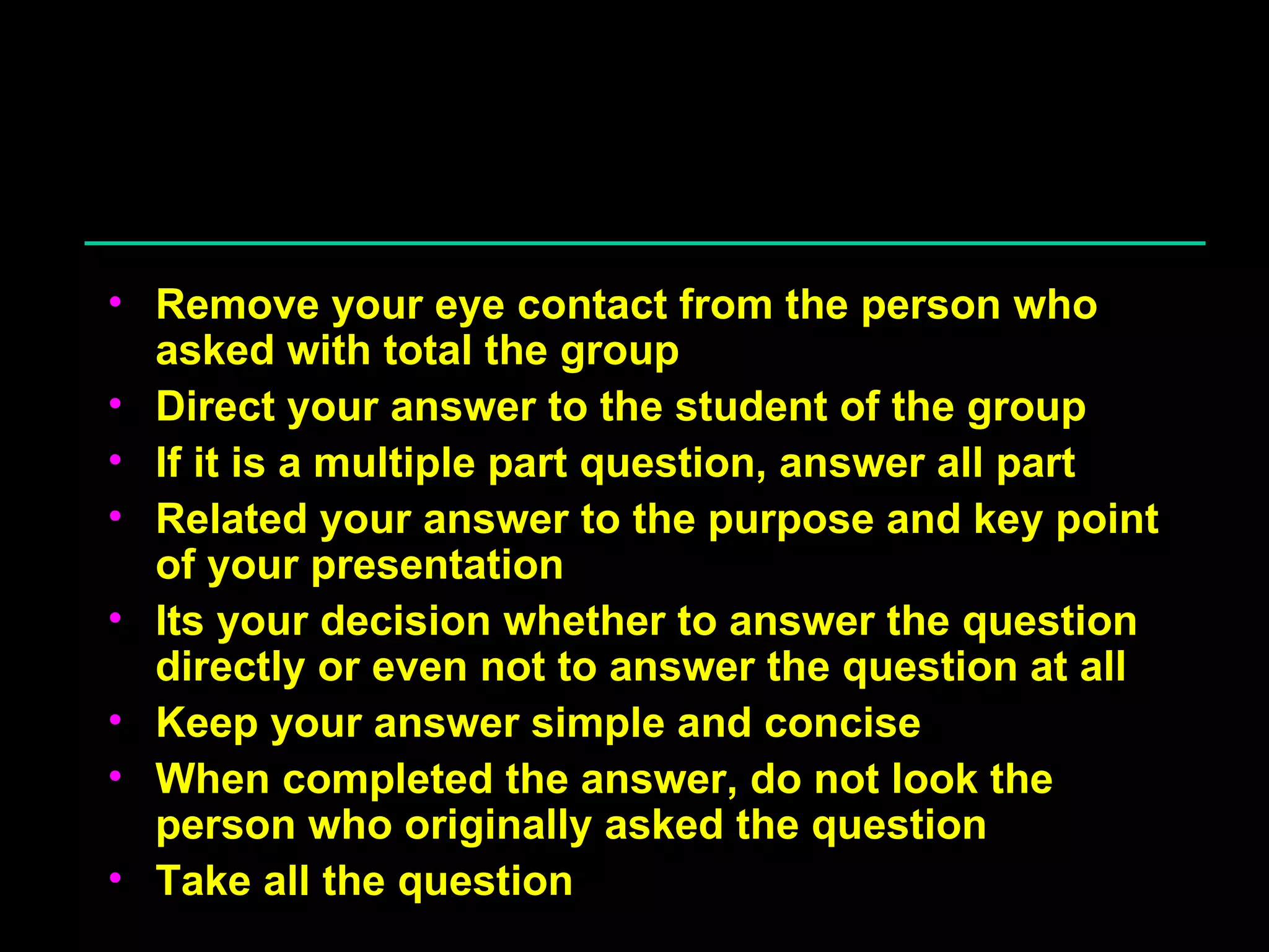 Answering Question Remove your eye contact from the person who asked with total the group Direct your answer to the student of the group If it is a multiple part question, answer all part Related your answer to the purpose and key point of your presentation Its your decision whether to answer the question directly or even not to answer the question at all Keep your answer simple and concise When completed the answer, do not look the person who originally asked the question Take all the question 