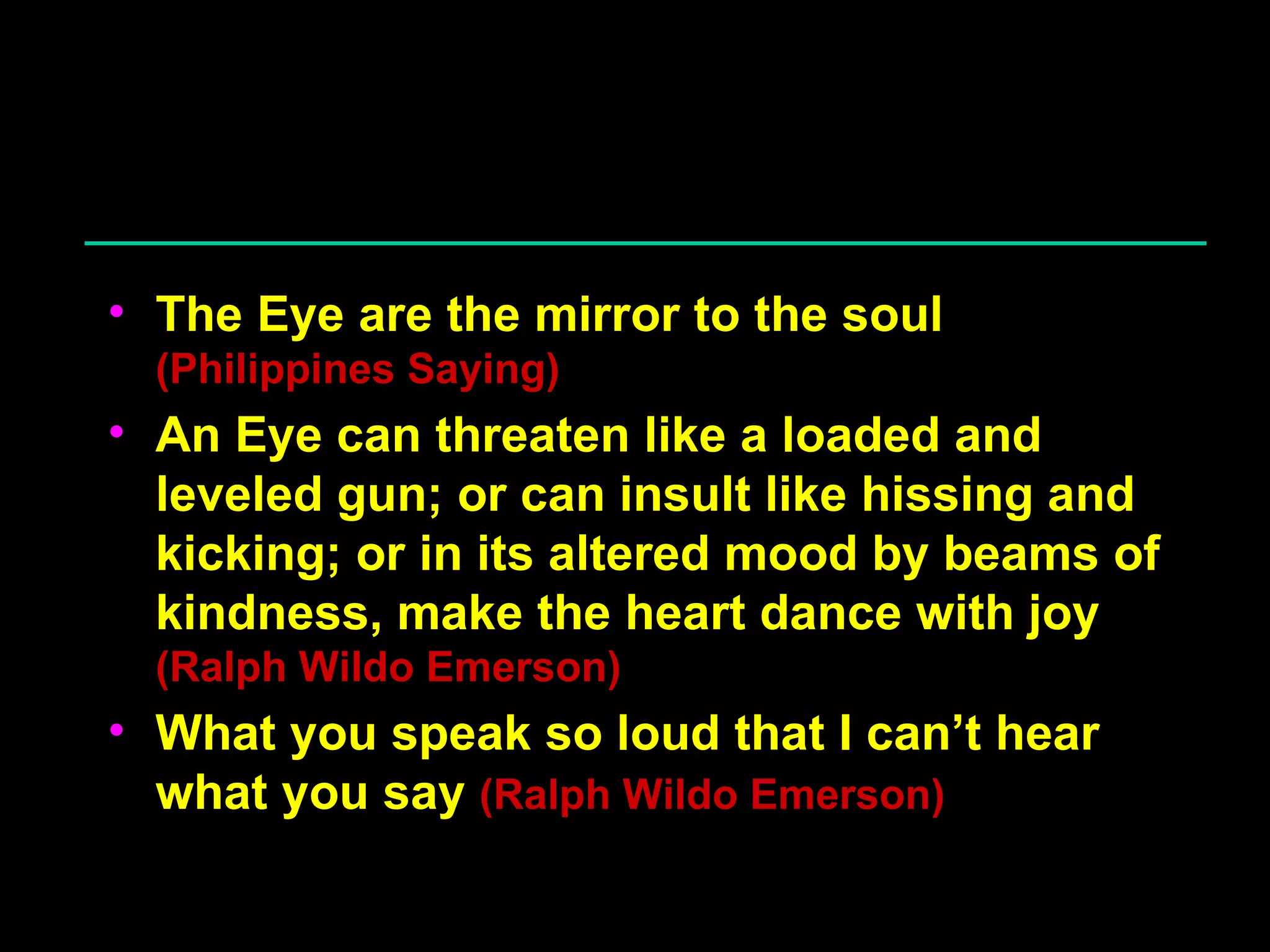 The Eye are the mirror to the soul  (Philippines Saying) An Eye can threaten like a loaded and leveled gun; or can insult like hissing and kicking; or in its altered mood by beams of kindness, make the heart dance with joy  (Ralph Wildo Emerson) What you speak so loud that I can’t hear what you say  (Ralph Wildo Emerson) 