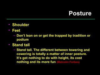 Posture Shoulder Feet Don’t lean on or get the trapped by tradition or podium Stand tall Stand tall. The different between towering and cowering is totally a matter of inner posture. It’s got nothing to do with height, its cost nothing and its more fun  (Malcolm Forbes) 