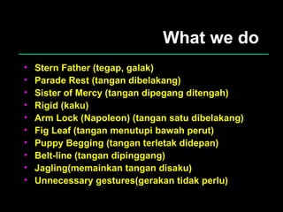 What we do Stern Father (tegap, galak) Parade Rest (tangan dibelakang) Sister of Mercy (tangan dipegang ditengah) Rigid (kaku) Arm Lock (Napoleon) (tangan satu dibelakang) Fig Leaf (tangan menutupi bawah perut) Puppy Begging (tangan terletak didepan) Belt-line (tangan dipinggang) Jagling(memainkan tangan disaku) Unnecessary gestures(gerakan tidak perlu) 
