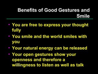 Benefits of Good Gestures and Smile You are free to express your thought fully You smile and the world smiles with you Your natural energy can be released Your open gestures show your openness and therefore a willingness to listen as well as talk 