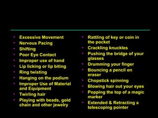 Distracters Physical Excessive Movement Nervous Pacing Shifting Poor Eye Contact Improper use of hand Lip licking or lip biting Ring twisting Hanging on the podium Improper Use of Material and Equipment Twirling hair Playing with beads, gold chain and other jewelry Rattling of key or coin in the pocket Crackling knuckles Pushing the bridge of your glasses Drumming your finger Bouncing a pencil on eraser Chopstick spinning Blowing hair out your eyes Popping the top of a magic marker Extended & Retracting a telescoping pointer 