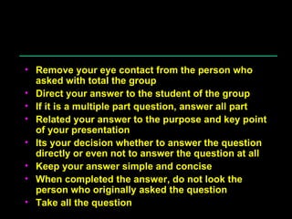 Answering Question Remove your eye contact from the person who asked with total the group Direct your answer to the student of the group If it is a multiple part question, answer all part Related your answer to the purpose and key point of your presentation Its your decision whether to answer the question directly or even not to answer the question at all Keep your answer simple and concise When completed the answer, do not look the person who originally asked the question Take all the question 
