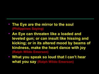 The Eye are the mirror to the soul  (Philippines Saying) An Eye can threaten like a loaded and leveled gun; or can insult like hissing and kicking; or in its altered mood by beams of kindness, make the heart dance with joy  (Ralph Wildo Emerson) What you speak so loud that I can’t hear what you say  (Ralph Wildo Emerson) 