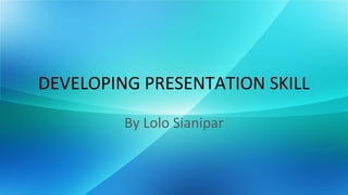 DEVELOPING PRESENTATION SKILL
         By Lolo Sianipar
 