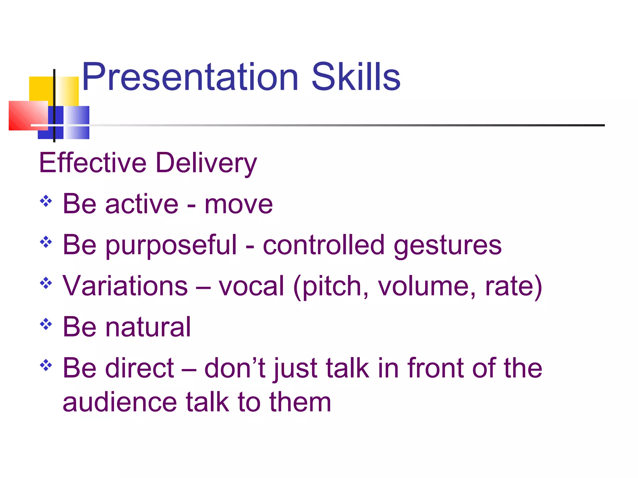 Presentation Skills
Effective Delivery
 Be active - move
 Be purposeful - controlled gestures
 Variations – vocal (pitch, volume, rate)
 Be natural
 Be direct – don’t just talk in front of the
audience talk to them
 
