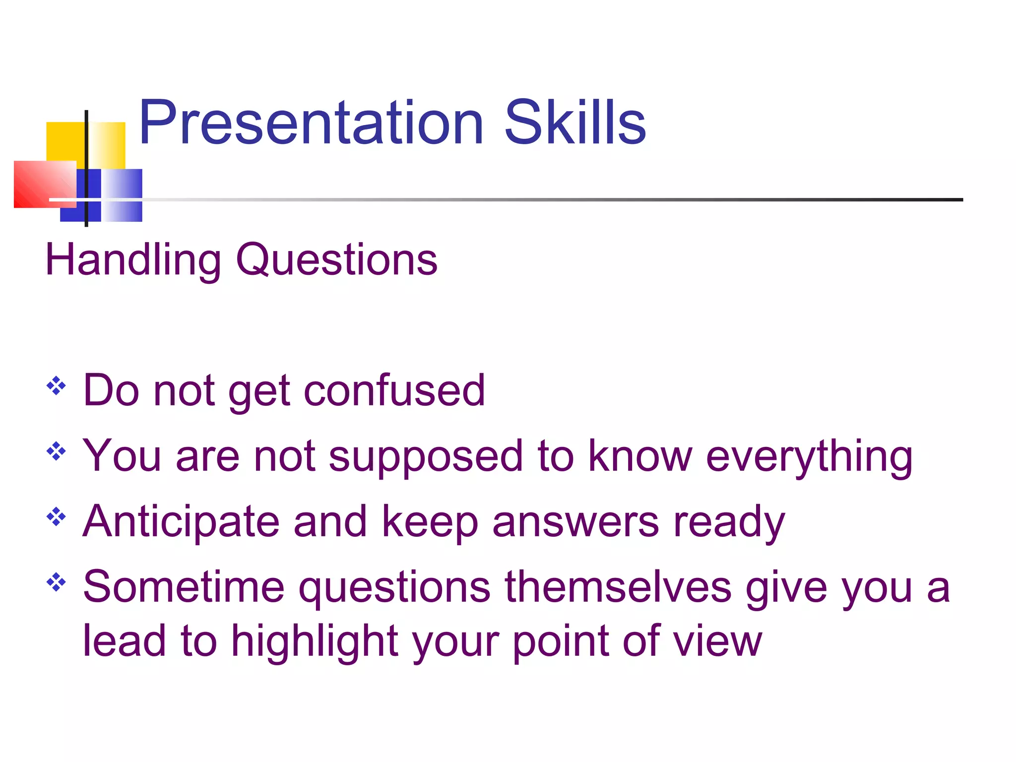 Presentation Skills
Handling Questions
 Do not get confused
 You are not supposed to know everything
 Anticipate and keep answers ready
 Sometime questions themselves give you a
lead to highlight your point of view
 