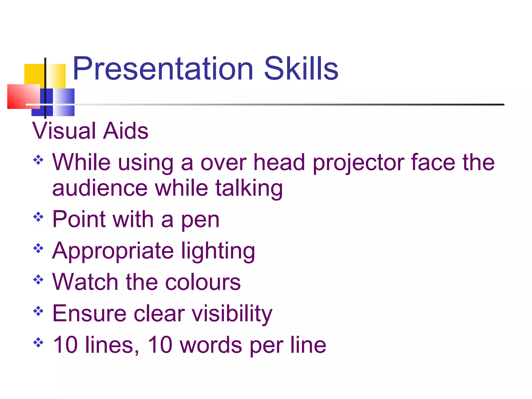 Presentation Skills
Visual Aids
 While using a over head projector face the
audience while talking
 Point with a pen
 Appropriate lighting
 Watch the colours
 Ensure clear visibility
 10 lines, 10 words per line
 