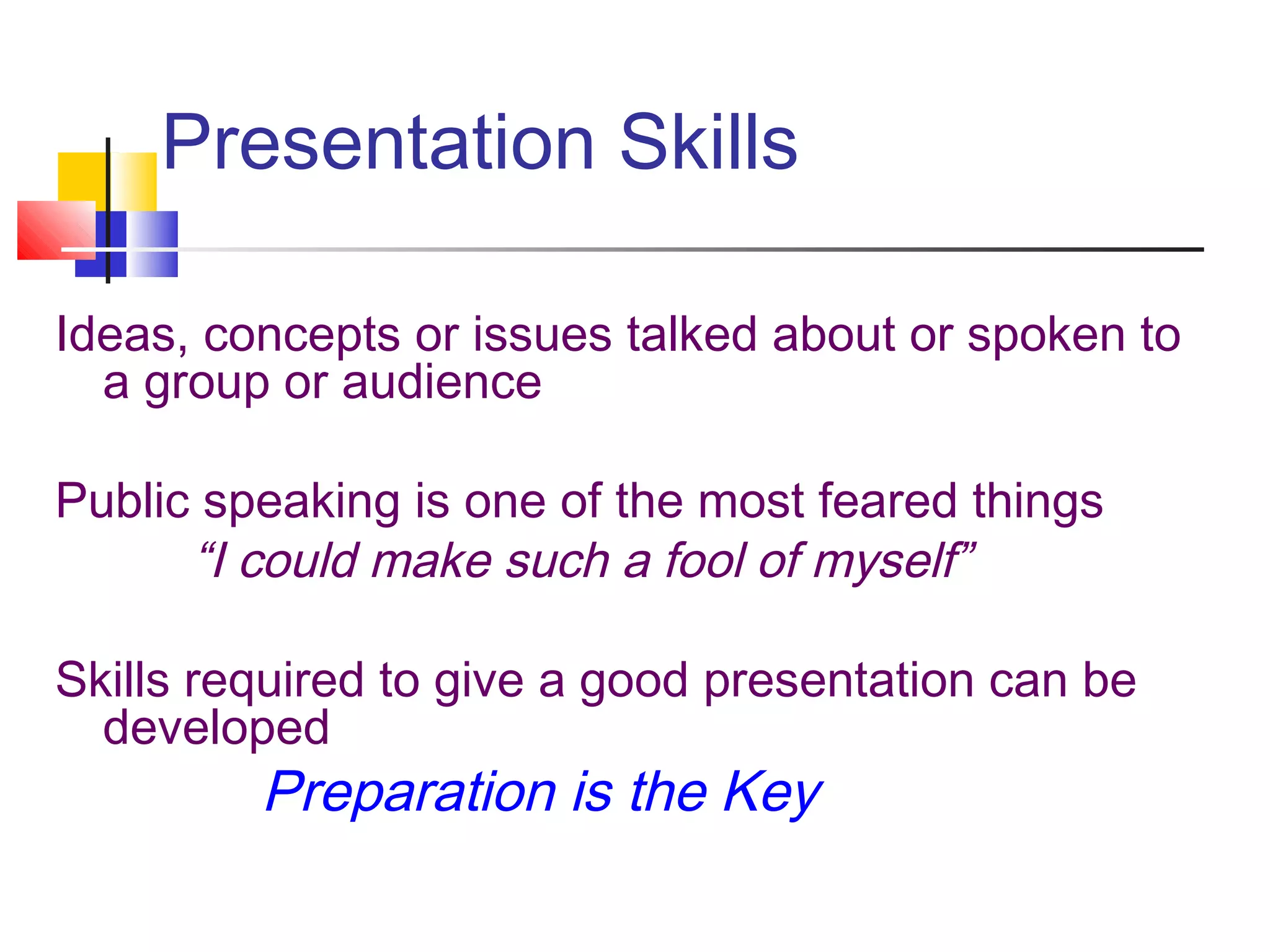Presentation Skills
Ideas, concepts or issues talked about or spoken to
a group or audience
Public speaking is one of the most feared things
“I could make such a fool of myself”
Skills required to give a good presentation can be
developed
Preparation is the Key
 