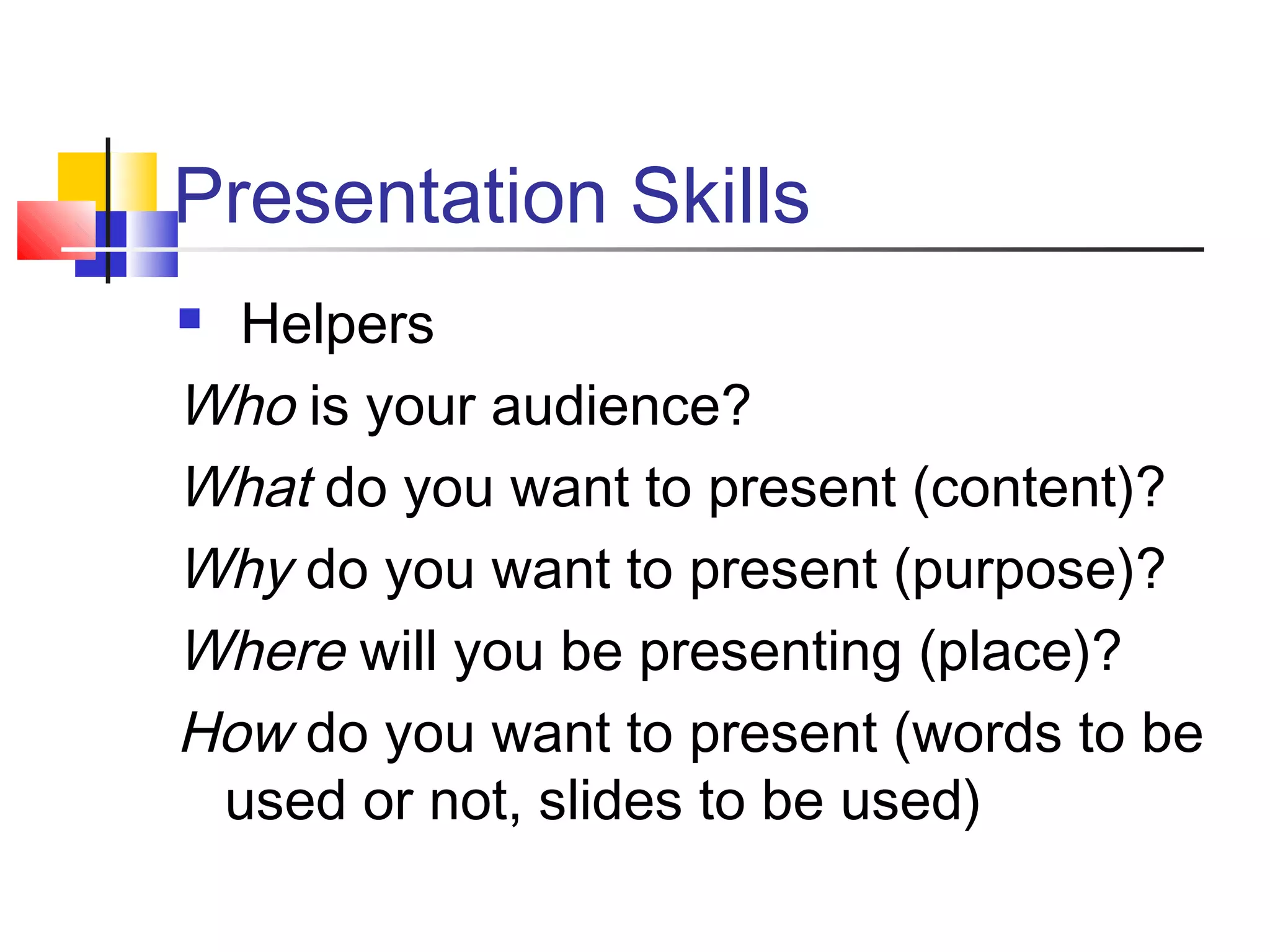 Presentation Skills
 Helpers
Who is your audience?
What do you want to present (content)?
Why do you want to present (purpose)?
Where will you be presenting (place)?
How do you want to present (words to be
used or not, slides to be used)
 
