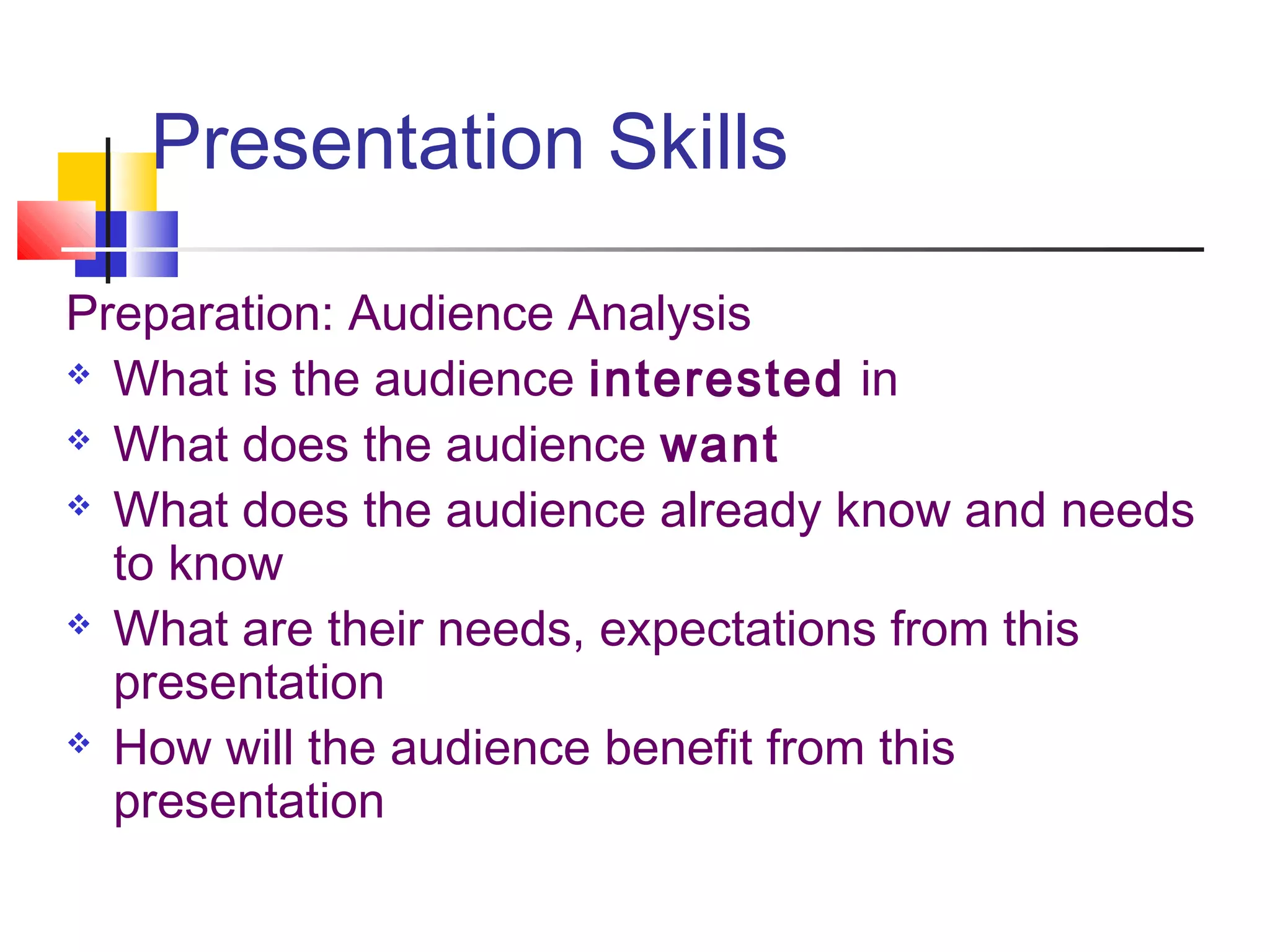 Presentation Skills
Preparation: Audience Analysis
 What is the audience interested in
 What does the audience want
 What does the audience already know and needs
to know
 What are their needs, expectations from this
presentation
 How will the audience benefit from this
presentation
 