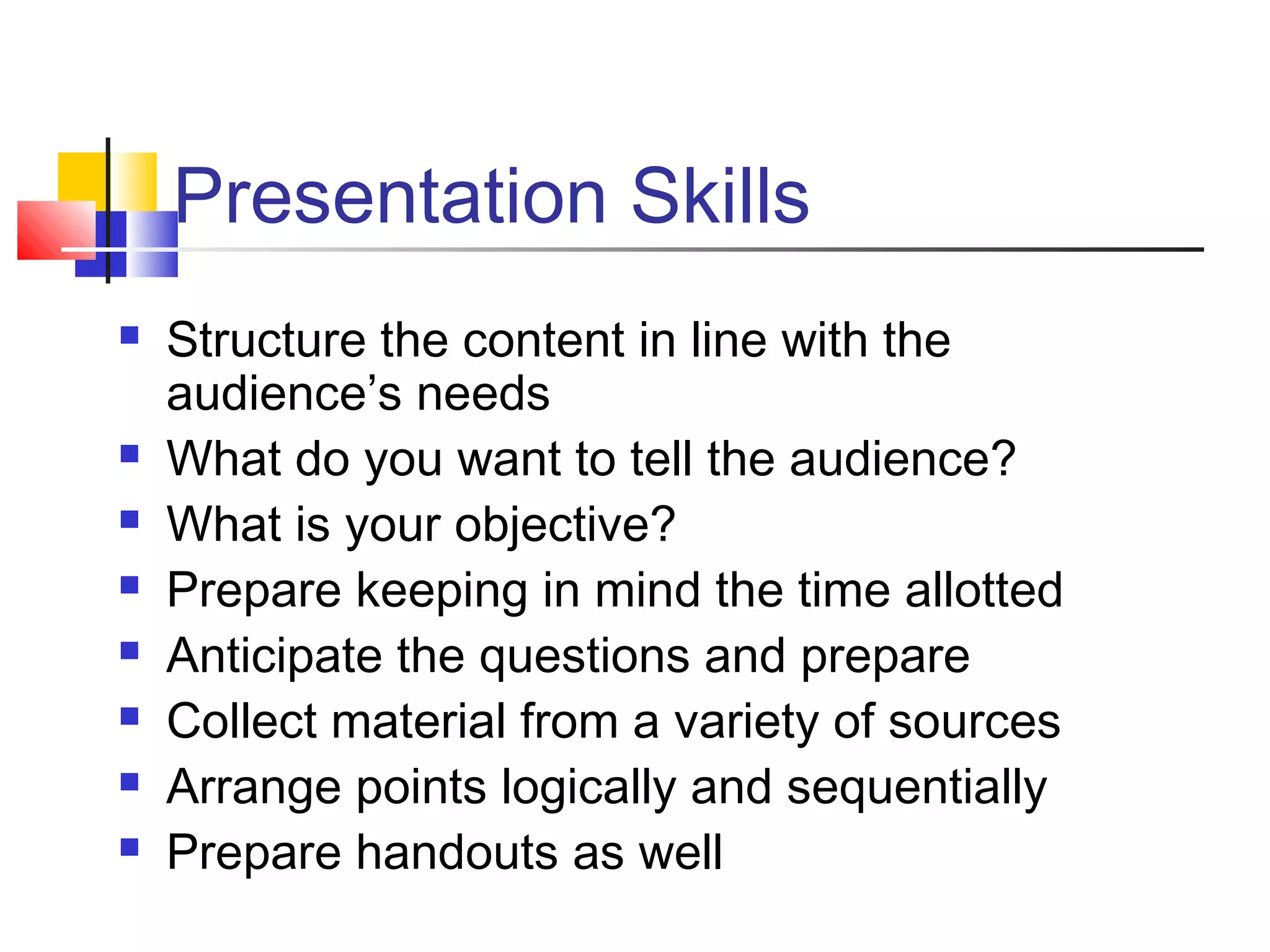 Presentation Skills
 Structure the content in line with the
audience’s needs
 What do you want to tell the audience?
 What is your objective?
 Prepare keeping in mind the time allotted
 Anticipate the questions and prepare
 Collect material from a variety of sources
 Arrange points logically and sequentially
 Prepare handouts as well
 