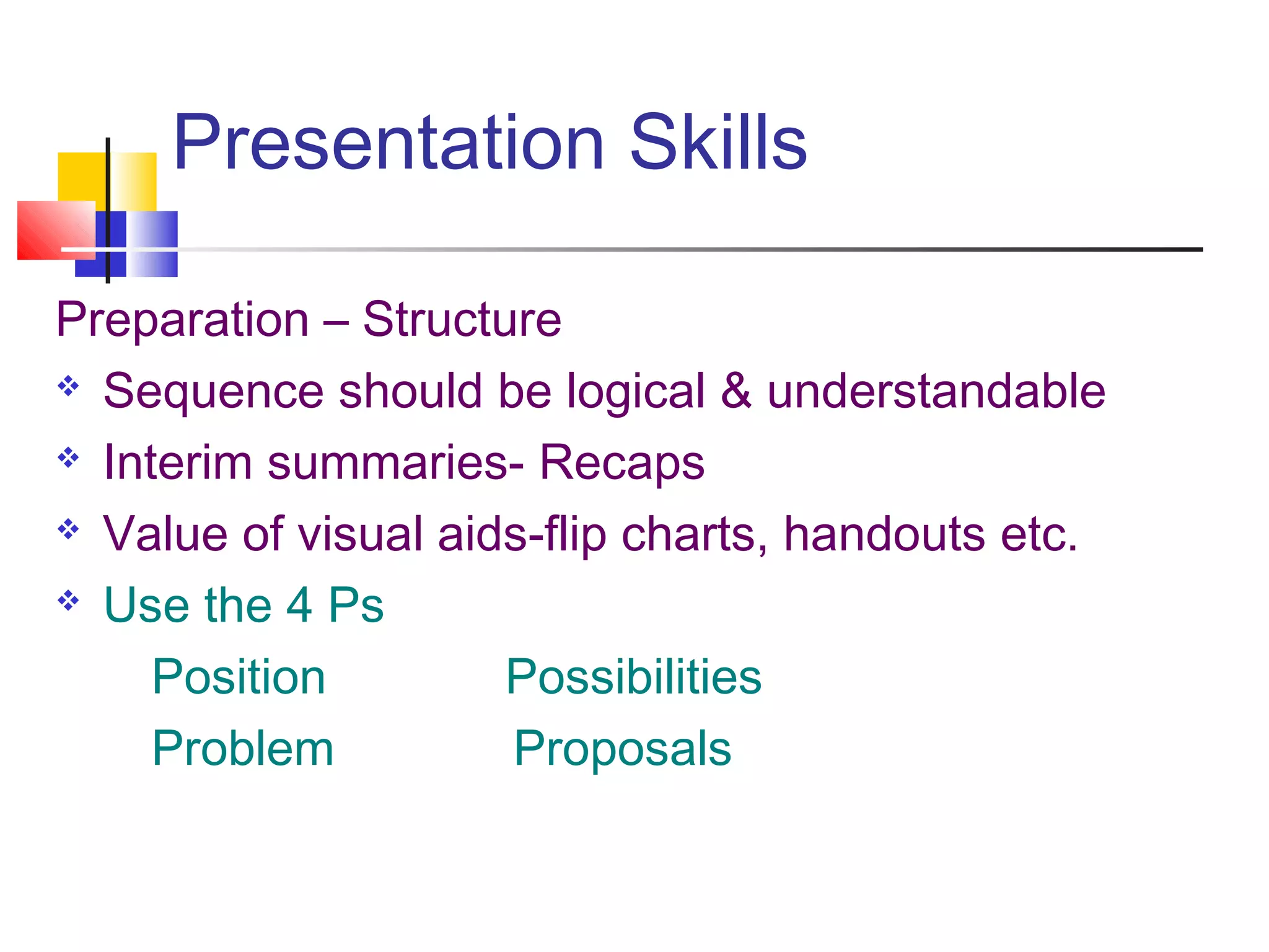 Presentation Skills
Preparation – Structure
 Sequence should be logical & understandable
 Interim summaries- Recaps
 Value of visual aids-flip charts, handouts etc.
 Use the 4 Ps
Position Possibilities
Problem Proposals
 