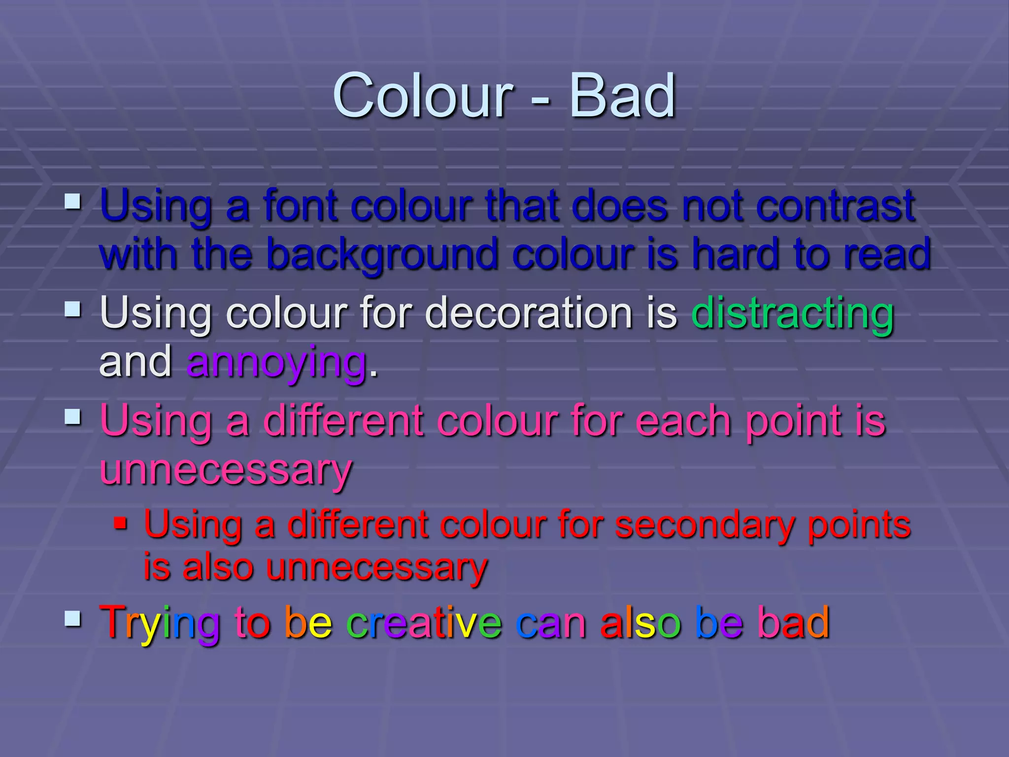 Colour - Bad
 Using a font colour that does not contrast
with the background colour is hard to read
 Using colour for decoration is distracting
and annoying.
 Using a different colour for each point is
unnecessary
 Using a different colour for secondary points
is also unnecessary
 Trying to be creative can also be bad
 