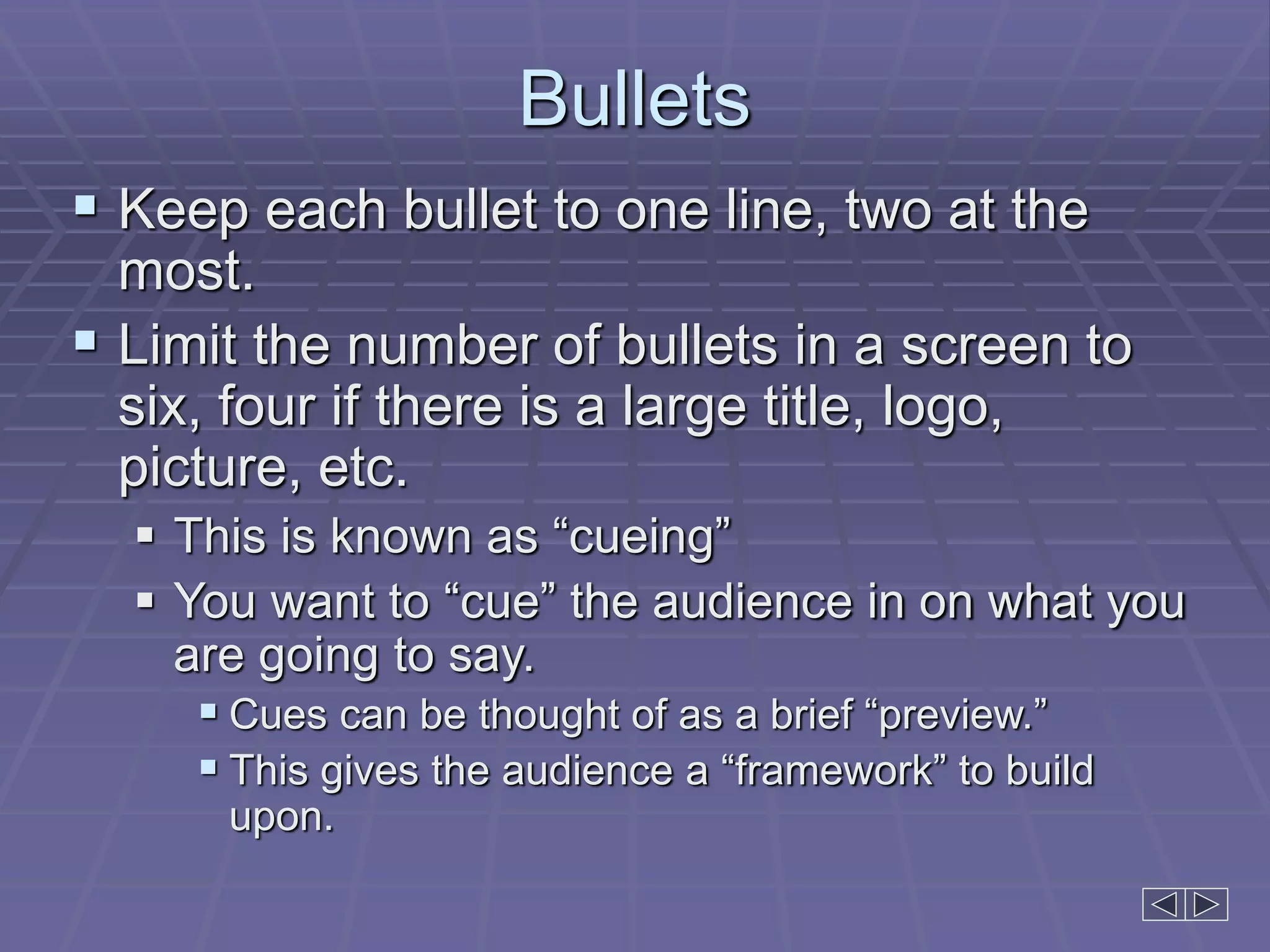 Bullets
 Keep each bullet to one line, two at the
most.
 Limit the number of bullets in a screen to
six, four if there is a large title, logo,
picture, etc.
 This is known as “cueing”
 You want to “cue” the audience in on what you
are going to say.
 Cues can be thought of as a brief “preview.”
 This gives the audience a “framework” to build
upon.
 