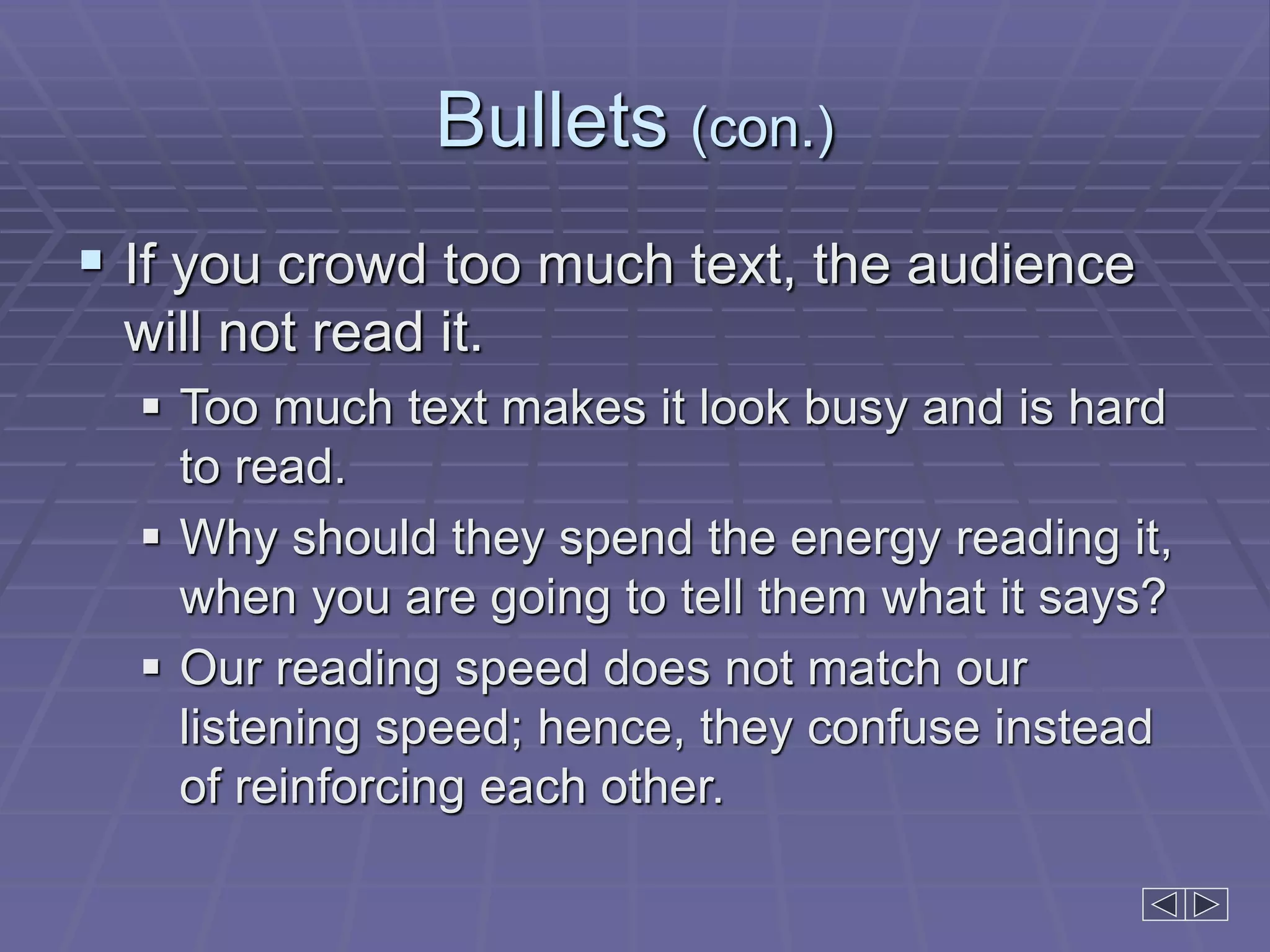 Bullets (con.)
 If you crowd too much text, the audience
will not read it.
 Too much text makes it look busy and is hard
to read.
 Why should they spend the energy reading it,
when you are going to tell them what it says?
 Our reading speed does not match our
listening speed; hence, they confuse instead
of reinforcing each other.
 