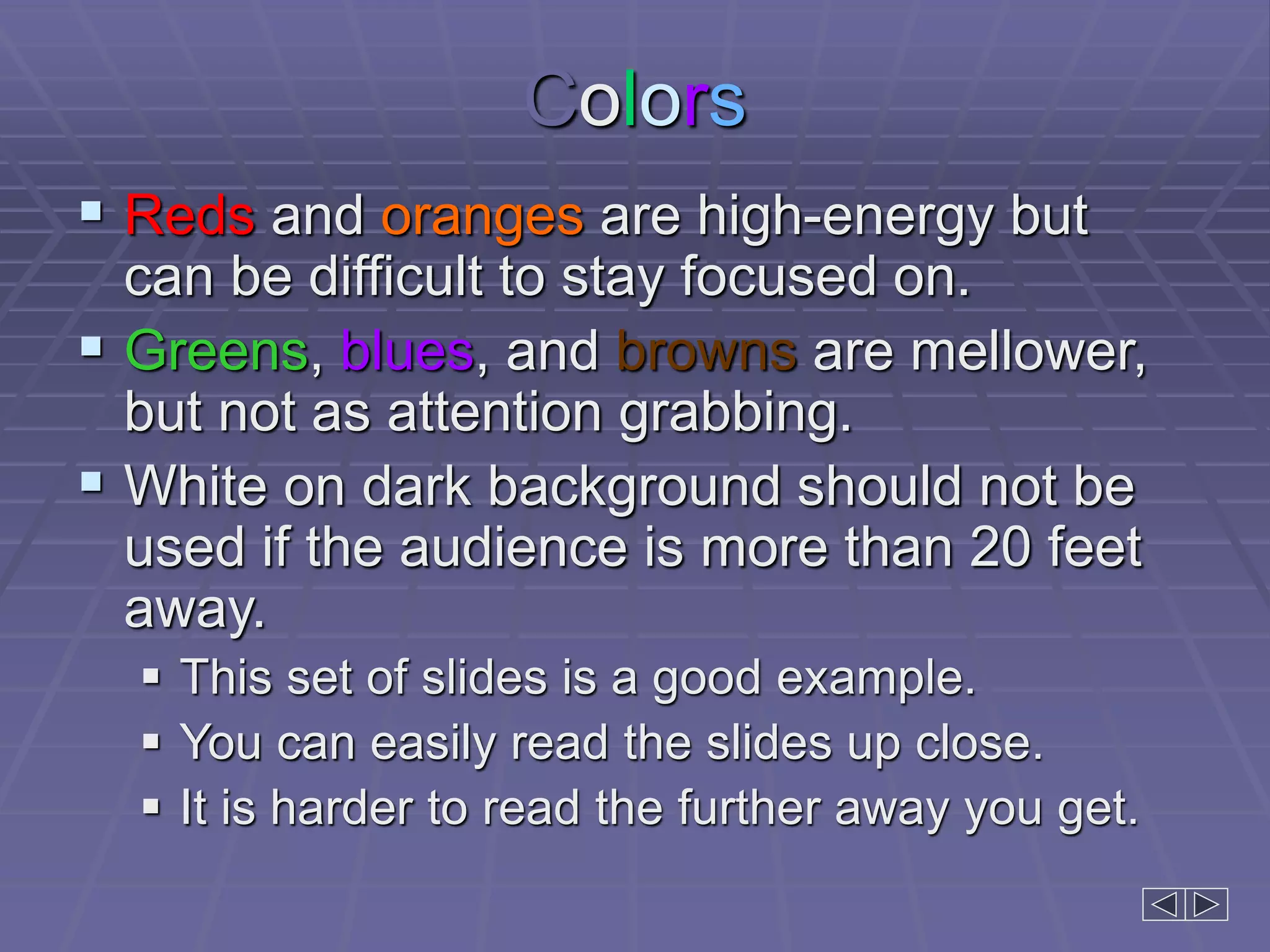 Colors
 Reds and oranges are high-energy but
can be difficult to stay focused on.
 Greens, blues, and browns are mellower,
but not as attention grabbing.
 White on dark background should not be
used if the audience is more than 20 feet
away.
 This set of slides is a good example.
 You can easily read the slides up close.
 It is harder to read the further away you get.
 