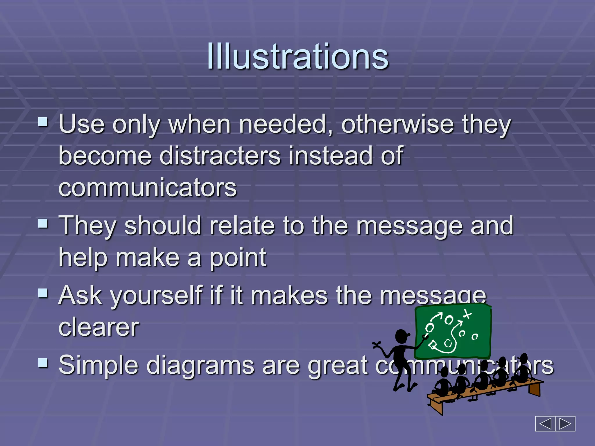 Illustrations
 Use only when needed, otherwise they
become distracters instead of
communicators
 They should relate to the message and
help make a point
 Ask yourself if it makes the message
clearer
 Simple diagrams are great communicators
 