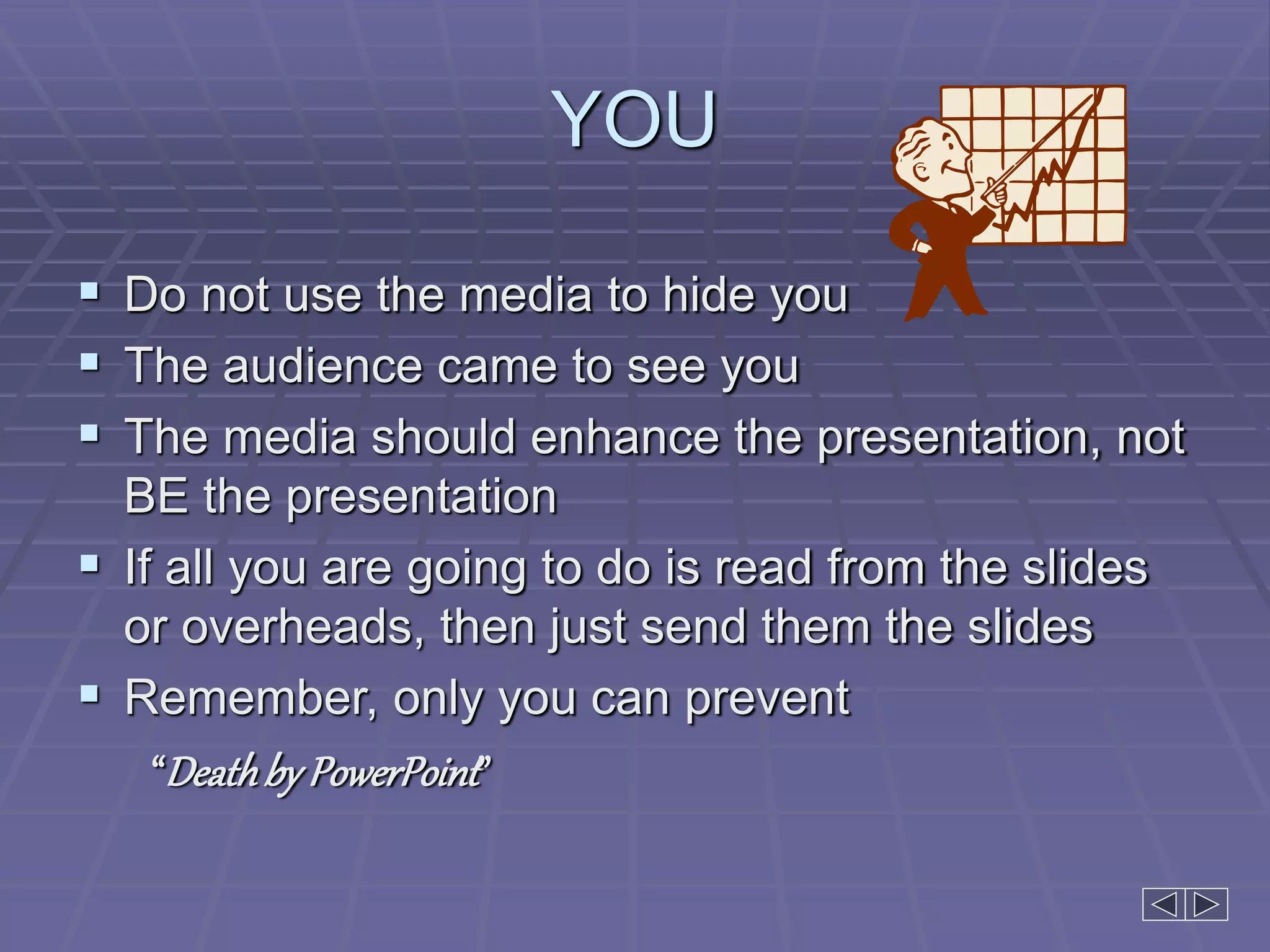 YOU
 Do not use the media to hide you
 The audience came to see you
 The media should enhance the presentation, not
BE the presentation
 If all you are going to do is read from the slides
or overheads, then just send them the slides
 Remember, only you can prevent
“Deathby PowerPoint”
 