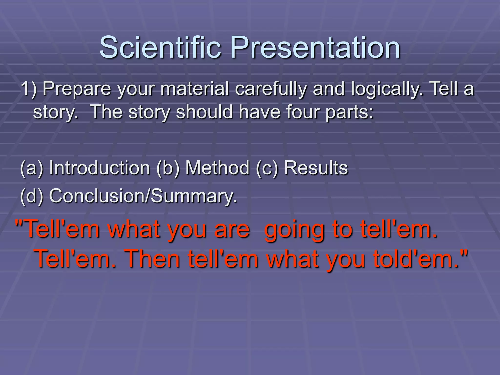 Scientific Presentation
1) Prepare your material carefully and logically. Tell a
story. The story should have four parts:
(a) Introduction (b) Method (c) Results
(d) Conclusion/Summary.
"Tell'em what you are going to tell'em.
Tell'em. Then tell'em what you told'em."
 