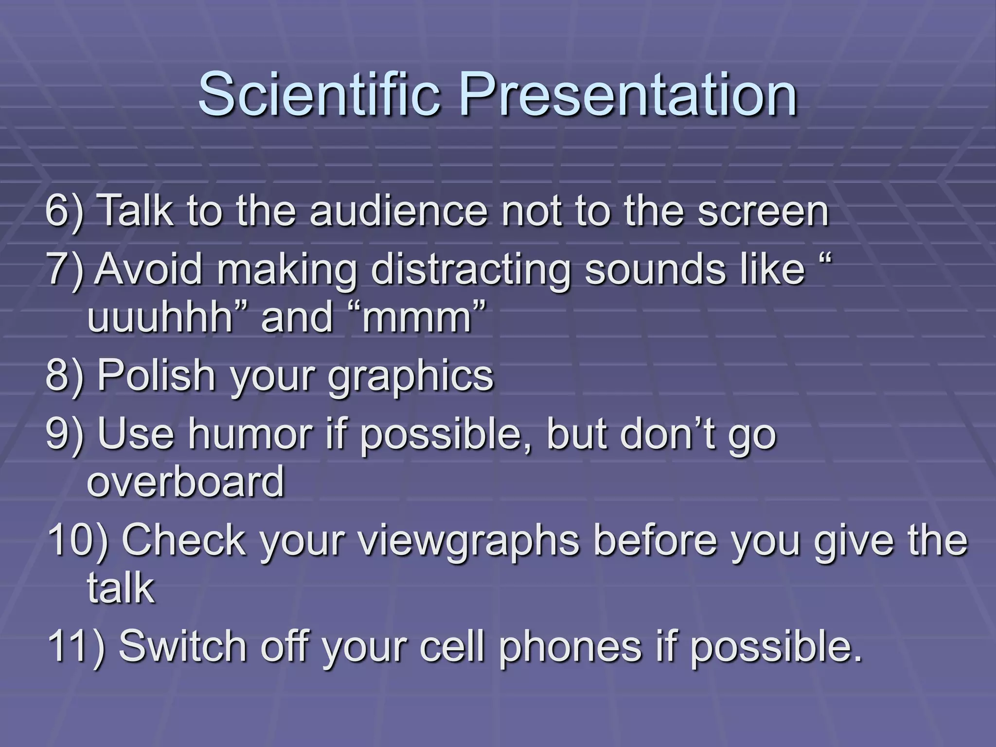 Scientific Presentation
6) Talk to the audience not to the screen
7) Avoid making distracting sounds like “
uuuhhh” and “mmm”
8) Polish your graphics
9) Use humor if possible, but don’t go
overboard
10) Check your viewgraphs before you give the
talk
11) Switch off your cell phones if possible.
 