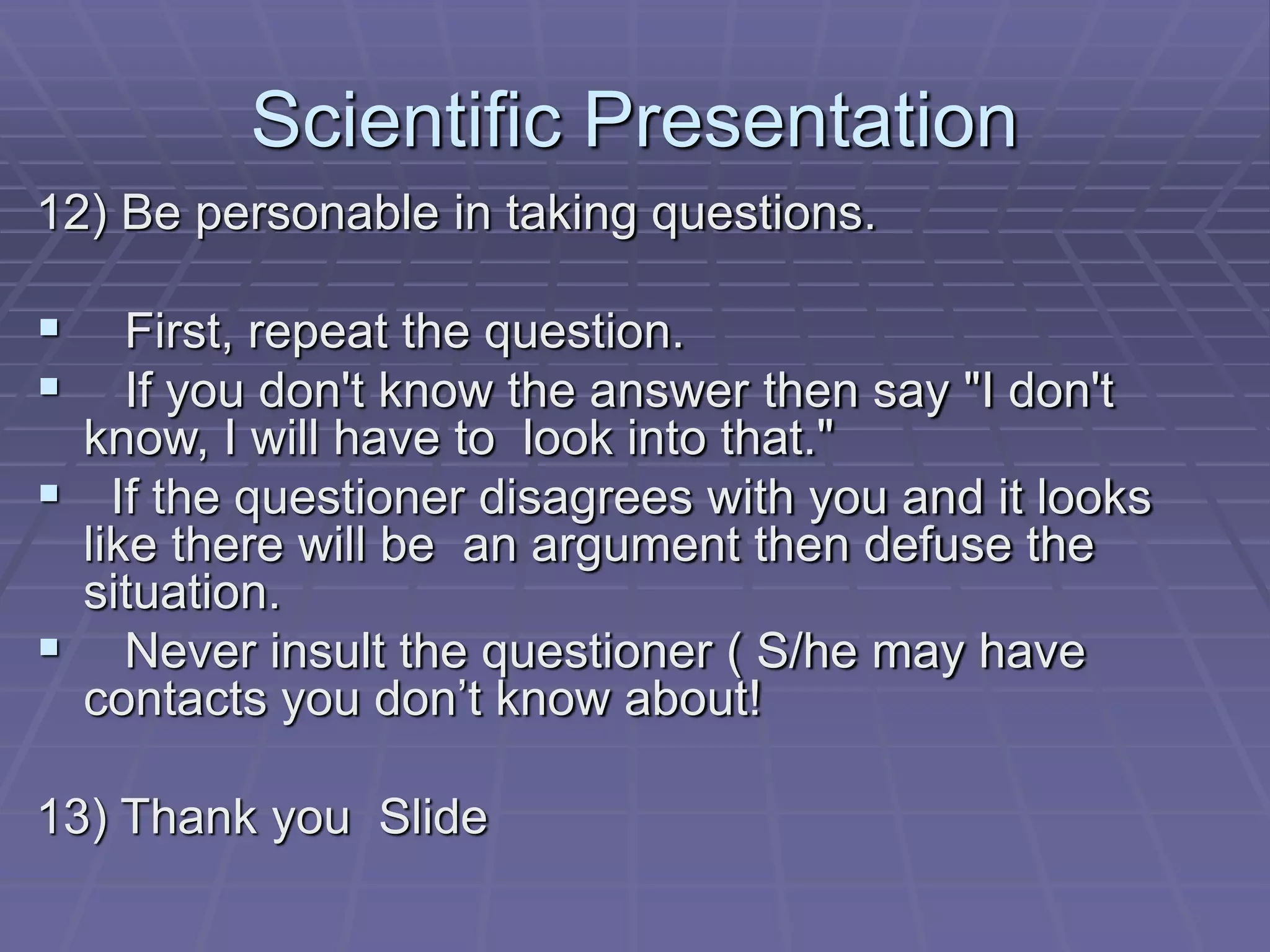Scientific Presentation
12) Be personable in taking questions.
 First, repeat the question.
 If you don't know the answer then say "I don't
know, I will have to look into that."
 If the questioner disagrees with you and it looks
like there will be an argument then defuse the
situation.
 Never insult the questioner ( S/he may have
contacts you don’t know about!
13) Thank you Slide
 