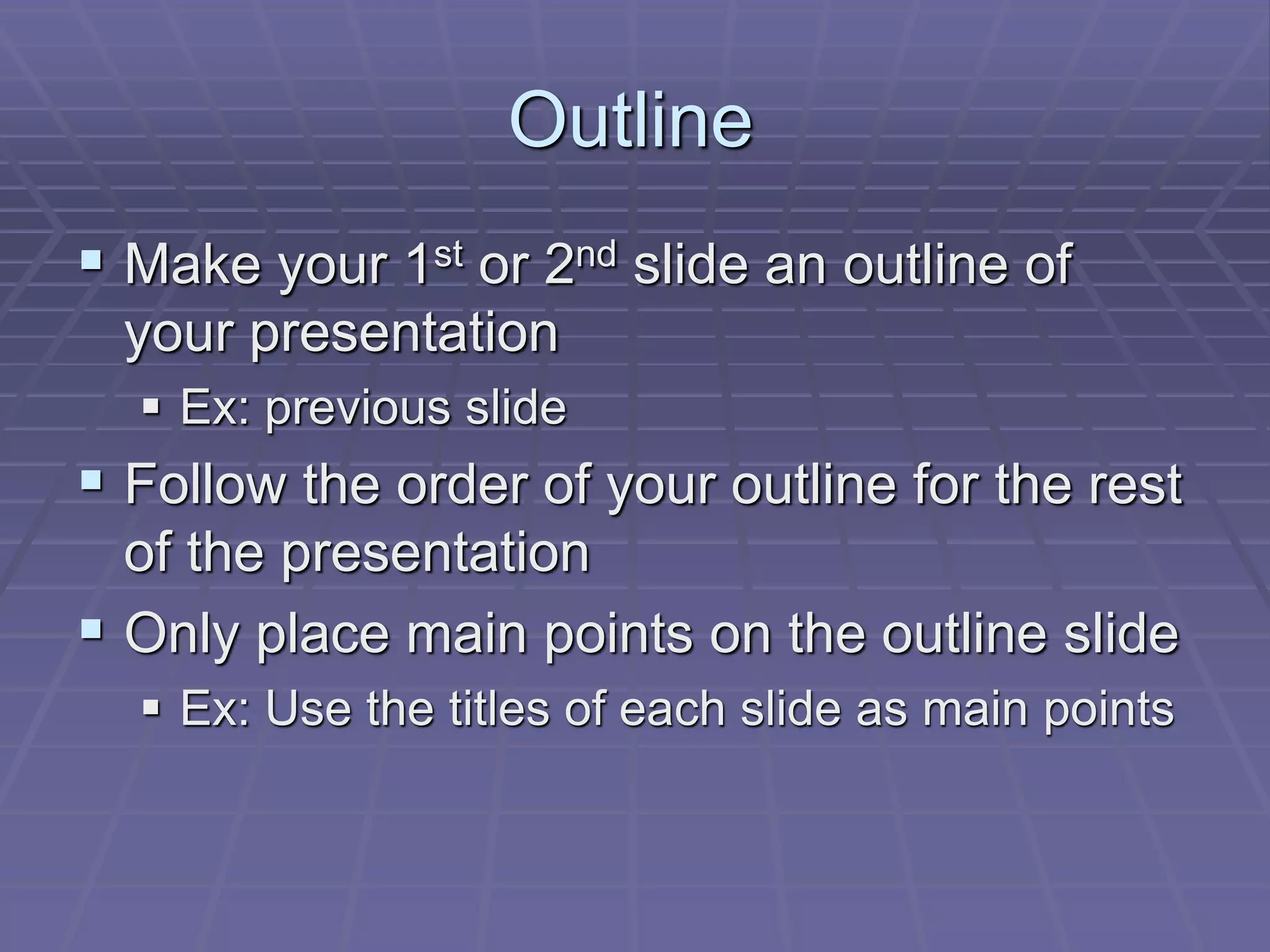 Outline
 Make your 1st or 2nd slide an outline of
your presentation
 Ex: previous slide
 Follow the order of your outline for the rest
of the presentation
 Only place main points on the outline slide
 Ex: Use the titles of each slide as main points
 