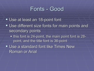 Fonts - Good
 Use at least an 18-point font
 Use different size fonts for main points and
secondary points
 this font is 24-point, the main point font is 28-
point, and the title font is 36-point
 Use a standard font like Times New
Roman or Arial
 