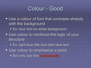 Colour - Good
 Use a colour of font that contrasts sharply
with the background
 Ex: blue font on white background
 Use colour to reinforce the logic of your
structure
 Ex: light blue title and dark blue text
 Use colour to emphasize a point
 But only use this occasionally
 