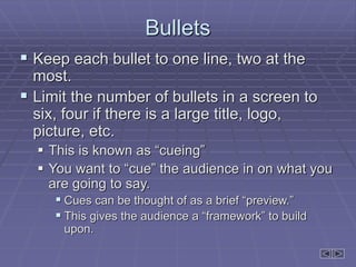 Bullets
 Keep each bullet to one line, two at the
most.
 Limit the number of bullets in a screen to
six, four if there is a large title, logo,
picture, etc.
 This is known as “cueing”
 You want to “cue” the audience in on what you
are going to say.
 Cues can be thought of as a brief “preview.”
 This gives the audience a “framework” to build
upon.
 