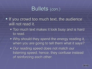 Bullets (con.)
 If you crowd too much text, the audience
will not read it.
 Too much text makes it look busy and is hard
to read.
 Why should they spend the energy reading it,
when you are going to tell them what it says?
 Our reading speed does not match our
listening speed; hence, they confuse instead
of reinforcing each other.
 