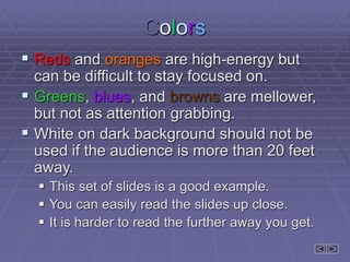 Colors
 Reds and oranges are high-energy but
can be difficult to stay focused on.
 Greens, blues, and browns are mellower,
but not as attention grabbing.
 White on dark background should not be
used if the audience is more than 20 feet
away.
 This set of slides is a good example.
 You can easily read the slides up close.
 It is harder to read the further away you get.
 