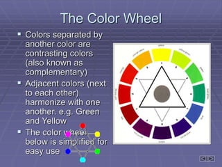 The Color Wheel
 Colors separated by
another color are
contrasting colors
(also known as
complementary)
 Adjacent colors (next
to each other)
harmonize with one
another. e.g. Green
and Yellow
 The color wheel
below is simplified for
easy use
 