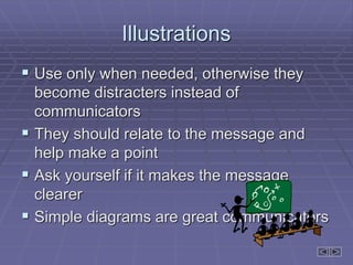 Illustrations
 Use only when needed, otherwise they
become distracters instead of
communicators
 They should relate to the message and
help make a point
 Ask yourself if it makes the message
clearer
 Simple diagrams are great communicators
 