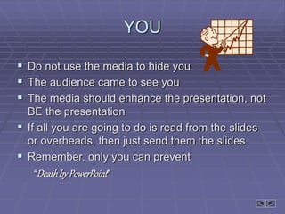 YOU
 Do not use the media to hide you
 The audience came to see you
 The media should enhance the presentation, not
BE the presentation
 If all you are going to do is read from the slides
or overheads, then just send them the slides
 Remember, only you can prevent
“Deathby PowerPoint”
 