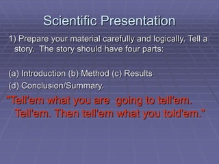 Scientific Presentation
1) Prepare your material carefully and logically. Tell a
story. The story should have four parts:
(a) Introduction (b) Method (c) Results
(d) Conclusion/Summary.
"Tell'em what you are going to tell'em.
Tell'em. Then tell'em what you told'em."
 