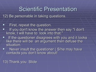 Scientific Presentation
12) Be personable in taking questions.
 First, repeat the question.
 If you don't know the answer then say "I don't
know, I will have to look into that."
 If the questioner disagrees with you and it looks
like there will be an argument then defuse the
situation.
 Never insult the questioner ( S/he may have
contacts you don’t know about!
13) Thank you Slide
 