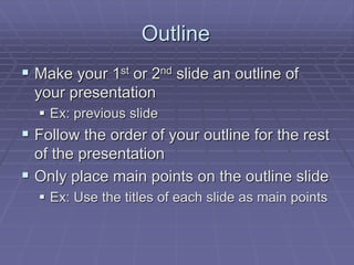 Outline
 Make your 1st or 2nd slide an outline of
your presentation
 Ex: previous slide
 Follow the order of your outline for the rest
of the presentation
 Only place main points on the outline slide
 Ex: Use the titles of each slide as main points
 