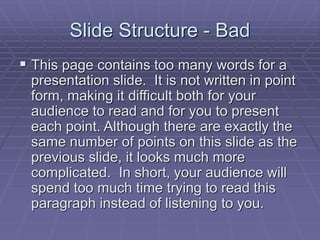 Slide Structure - Bad
 This page contains too many words for a
presentation slide. It is not written in point
form, making it difficult both for your
audience to read and for you to present
each point. Although there are exactly the
same number of points on this slide as the
previous slide, it looks much more
complicated. In short, your audience will
spend too much time trying to read this
paragraph instead of listening to you.
 